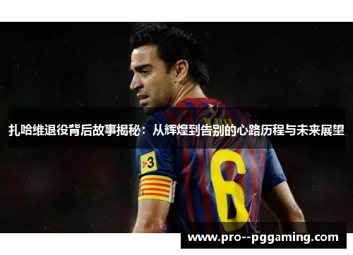 扎哈维退役背后故事揭秘：从辉煌到告别的心路历程与未来展望