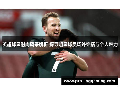 英超球星时尚风采解析 探寻明星球员场外穿搭与个人魅力 英超球星时尚风采解析 探寻明星球员场外穿搭与个人魅力