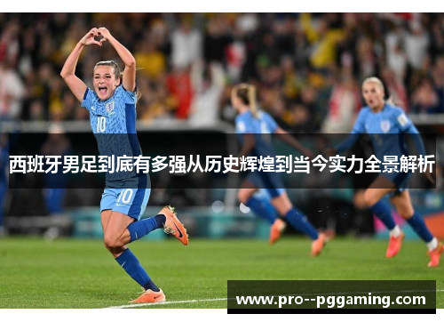 西班牙男足到底有多强从历史辉煌到当今实力全景解析