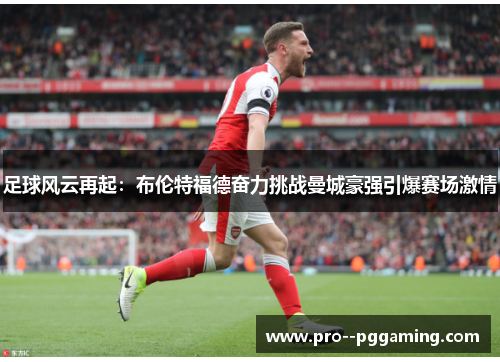 足球风云再起:布伦特福德奋力挑战曼城豪强引爆赛场激情 足球风云再起:布伦特福德奋力挑战曼城豪强引爆赛场激情