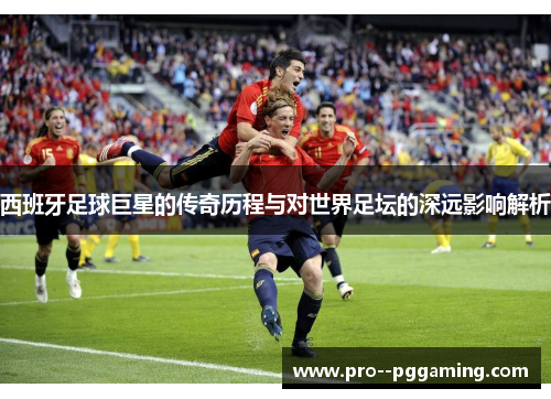 西班牙足球巨星的传奇历程与对世界足坛的深远影响解析