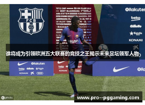 谁将成为引领欧洲五大联赛的竞技之王揭示未来足坛领军人物 谁将成为引领欧洲五大联赛的竞技之王揭示未来足坛领军人物