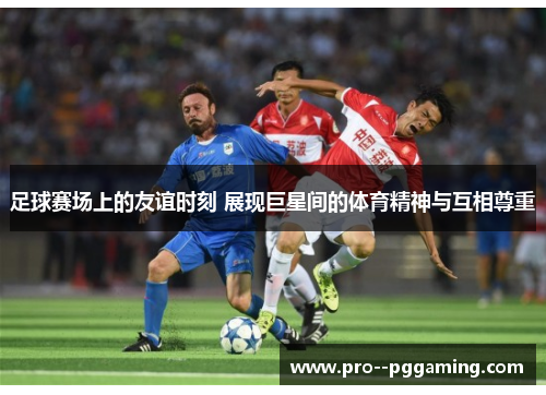 足球赛场上的友谊时刻 展现巨星间的体育精神与互相尊重 足球赛场上的友谊时刻 展现巨星间的体育精神与互相尊重