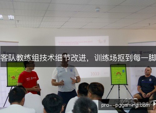 客队教练组技术细节改进，训练场抠到每一脚