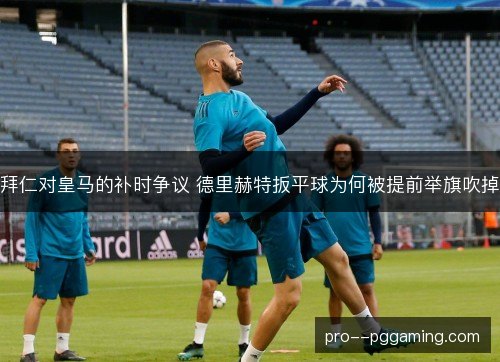 拜仁对皇马的补时争议 德里赫特扳平球为何被提前举旗吹掉 拜仁对皇马的补时争议 德里赫特扳平球为何被提前举旗吹掉