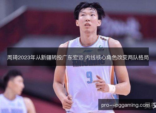 周琦2023年从新疆转投广东宏远 内线核心角色改变两队格局 周琦2023年从新疆转投广东宏远 内线核心角色改变两队格局