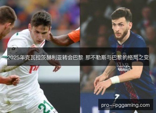 2025年克瓦拉茨赫利亚转会巴黎 那不勒斯与巴黎的格局之变 2025年克瓦拉茨赫利亚转会巴黎 那不勒斯与巴黎的格局之变